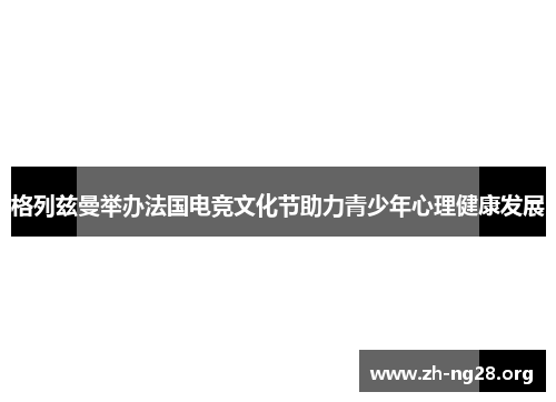 格列兹曼举办法国电竞文化节助力青少年心理健康发展 格列兹曼举办法国电竞文化节助力青少年心理健康发展