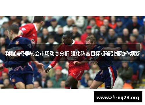 利物浦冬季转会市场动态分析 强化阵容目标明确引援动作频繁 利物浦冬季转会市场动态分析 强化阵容目标明确引援动作频繁