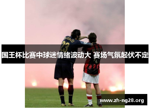 国王杯比赛中球迷情绪波动大 赛场气氛起伏不定 国王杯比赛中球迷情绪波动大 赛场气氛起伏不定