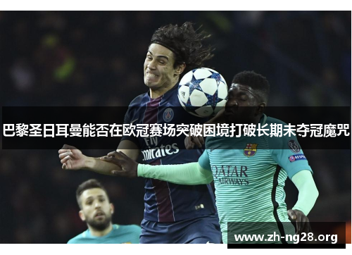 巴黎圣日耳曼能否在欧冠赛场突破困境打破长期未夺冠魔咒 巴黎圣日耳曼能否在欧冠赛场突破困境打破长期未夺冠魔咒