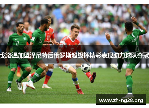 戈洛温加盟泽尼特后俄罗斯超级杯精彩表现助力球队夺冠 戈洛温加盟泽尼特后俄罗斯超级杯精彩表现助力球队夺冠