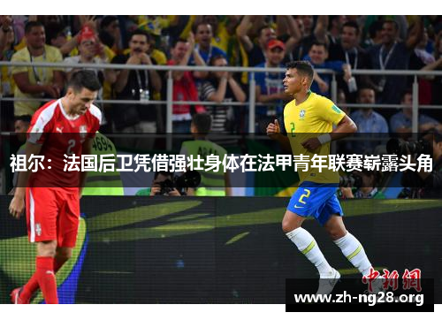 祖尔:法国后卫凭借强壮身体在法甲青年联赛崭露头角 祖尔:法国后卫凭借强壮身体在法甲青年联赛崭露头角