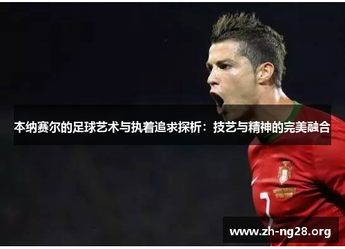 本纳赛尔的足球艺术与执着追求探析:技艺与精神的完美融合 本纳赛尔的足球艺术与执着追求探析:技艺与精神的完美融合