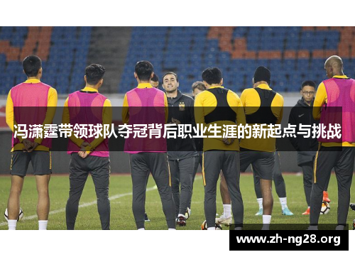 冯潇霆带领球队夺冠背后职业生涯的新起点与挑战 冯潇霆带领球队夺冠背后职业生涯的新起点与挑战