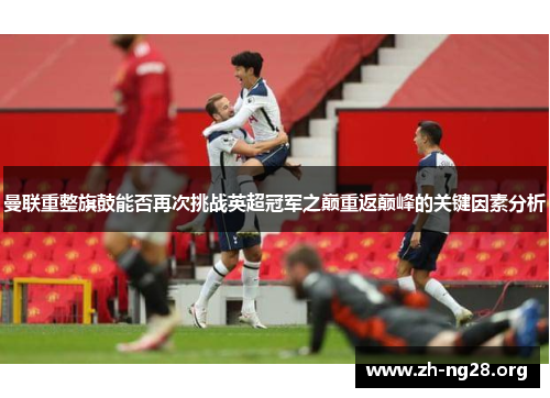 曼联重整旗鼓能否再次挑战英超冠军之巅重返巅峰的关键因素分析 曼联重整旗鼓能否再次挑战英超冠军之巅重返巅峰的关键因素分析