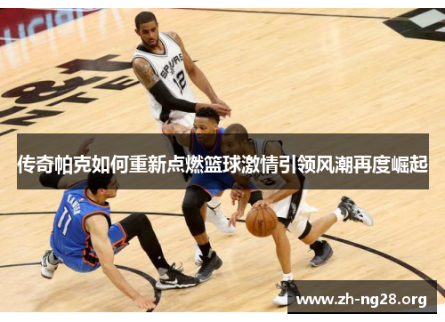 传奇帕克如何重新点燃篮球激情引领风潮再度崛起 传奇帕克如何重新点燃篮球激情引领风潮再度崛起