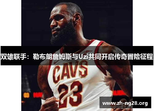 双雄联手:勒布朗詹姆斯与Uzi共同开启传奇冒险征程 双雄联手:勒布朗詹姆斯与Uzi共同开启传奇冒险征程