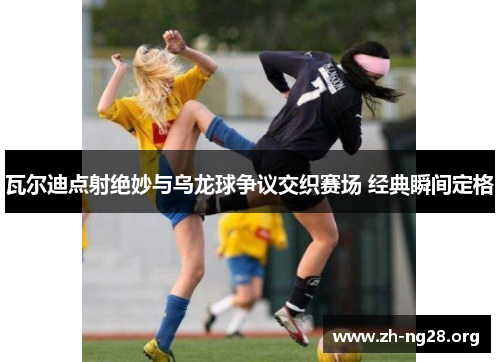 瓦尔迪点射绝妙与乌龙球争议交织赛场 经典瞬间定格 瓦尔迪点射绝妙与乌龙球争议交织赛场 经典瞬间定格