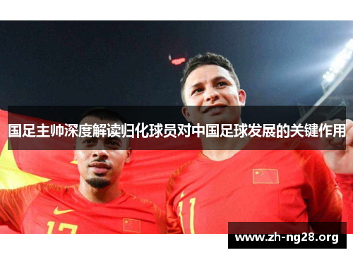 国足主帅深度解读归化球员对中国足球发展的关键作用 国足主帅深度解读归化球员对中国足球发展的关键作用