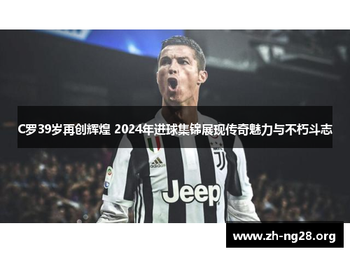 C罗39岁再创辉煌 2024年进球集锦展现传奇魅力与不朽斗志 C罗39岁再创辉煌 2024年进球集锦展现传奇魅力与不朽斗志