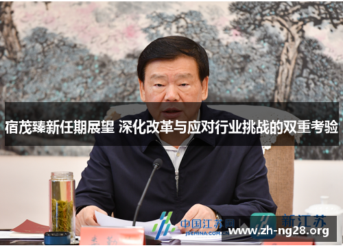 宿茂臻新任期展望 深化改革与应对行业挑战的双重考验 宿茂臻新任期展望 深化改革与应对行业挑战的双重考验