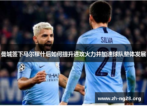曼城签下马尔穆什后如何提升进攻火力并加速球队整体发展 曼城签下马尔穆什后如何提升进攻火力并加速球队整体发展