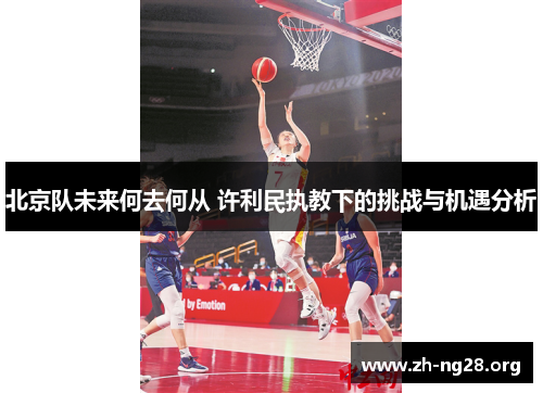 北京队未来何去何从 许利民执教下的挑战与机遇分析 北京队未来何去何从 许利民执教下的挑战与机遇分析