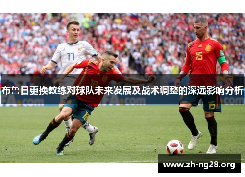 布鲁日更换教练对球队未来发展及战术调整的深远影响分析 布鲁日更换教练对球队未来发展及战术调整的深远影响分析