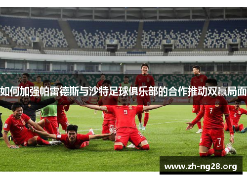 如何加强帕雷德斯与沙特足球俱乐部的合作推动双赢局面 如何加强帕雷德斯与沙特足球俱乐部的合作推动双赢局面