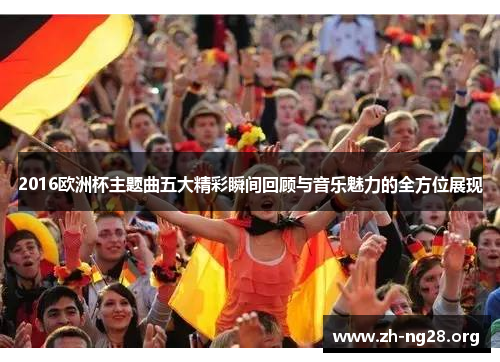 2016欧洲杯主题曲五大精彩瞬间回顾与音乐魅力的全方位展现 2016欧洲杯主题曲五大精彩瞬间回顾与音乐魅力的全方位展现