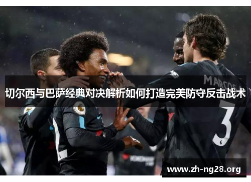 切尔西与巴萨经典对决解析如何打造完美防守反击战术 切尔西与巴萨经典对决解析如何打造完美防守反击战术