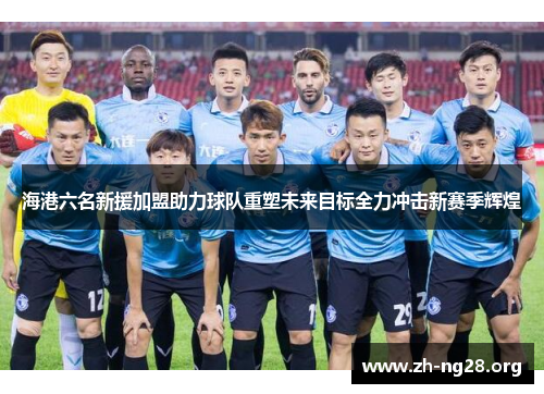 海港六名新援加盟助力球队重塑未来目标全力冲击新赛季辉煌 海港六名新援加盟助力球队重塑未来目标全力冲击新赛季辉煌