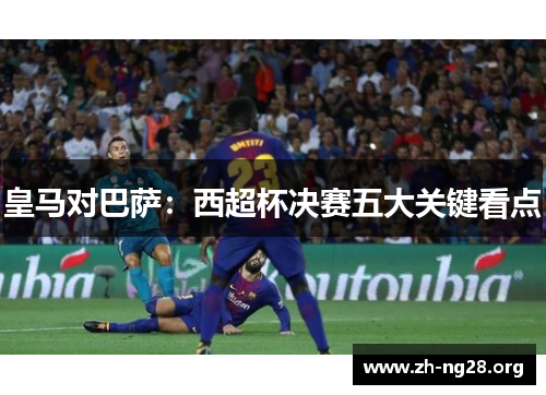 皇马对巴萨:西超杯决赛五大关键看点 皇马对巴萨:西超杯决赛五大关键看点