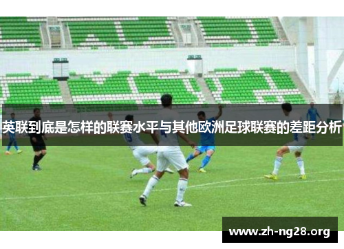 英联到底是怎样的联赛水平与其他欧洲足球联赛的差距分析