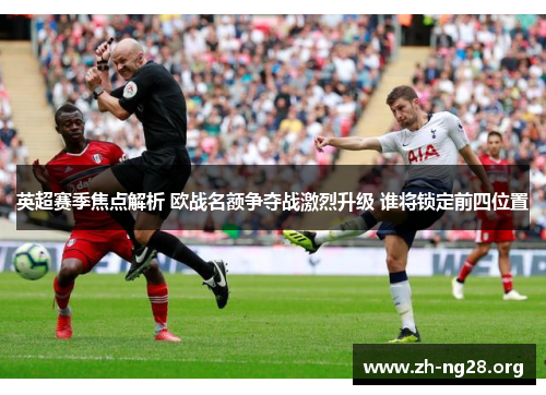 英超赛季焦点解析 欧战名额争夺战激烈升级 谁将锁定前四位置 英超赛季焦点解析 欧战名额争夺战激烈升级 谁将锁定前四位置