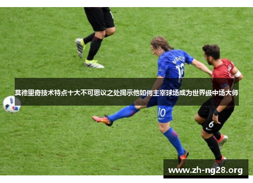 莫德里奇技术特点十大不可思议之处揭示他如何主宰球场成为世界级中场大师 莫德里奇技术特点十大不可思议之处揭示他如何主宰球场成为世界级中场大师