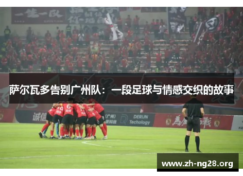 萨尔瓦多告别广州队:一段足球与情感交织的故事 萨尔瓦多告别广州队:一段足球与情感交织的故事