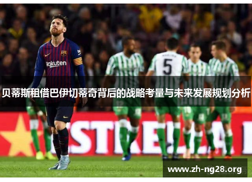 贝蒂斯租借巴伊切蒂奇背后的战略考量与未来发展规划分析 贝蒂斯租借巴伊切蒂奇背后的战略考量与未来发展规划分析
