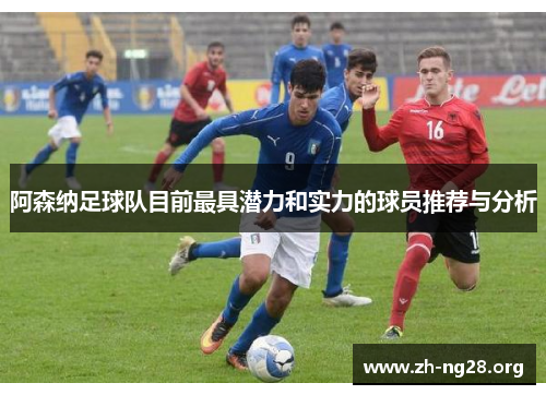 阿森纳足球队目前最具潜力和实力的球员推荐与分析