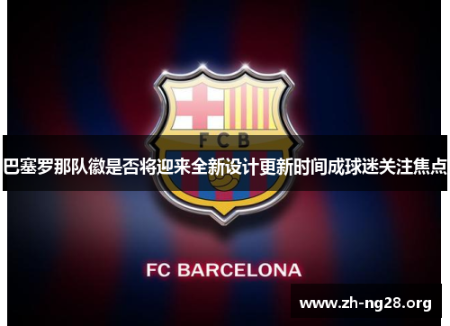 巴塞罗那队徽是否将迎来全新设计更新时间成球迷关注焦点 巴塞罗那队徽是否将迎来全新设计更新时间成球迷关注焦点