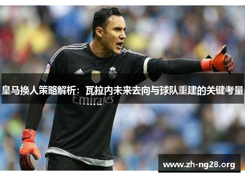 皇马换人策略解析：瓦拉内未来去向与球队重建的关键考量